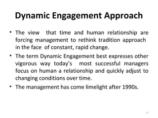 Dynamic Engagement Approach
• The view that time and human relationship are
forcing management to rethink tradition approach
in the face of constant, rapid change.
• The term Dynamic Engagement best expresses other
vigorous way today’s most successful managers
focus on human a relationship and quickly adjust to
changing conditions over time.
• The management has come limelight after 1990s.
51
 