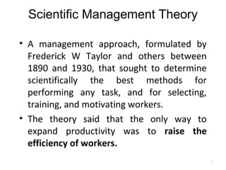 Scientific Management Theory
• A management approach, formulated by
Frederick W Taylor and others between
1890 and 1930, that sought to determine
scientifically the best methods for
performing any task, and for selecting,
training, and motivating workers.
• The theory said that the only way to
expand productivity was to raise the
efficiency of workers.
7
 
