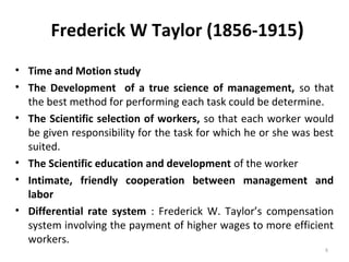 Frederick W Taylor (1856-1915)
• Time and Motion study
• The Development of a true science of management, so that
the best method for performing each task could be determine.
• The Scientific selection of workers, so that each worker would
be given responsibility for the task for which he or she was best
suited.
• The Scientific education and development of the worker
• Intimate, friendly cooperation between management and
labor
• Differential rate system : Frederick W. Taylor’s compensation
system involving the payment of higher wages to more efficient
workers.
8
 