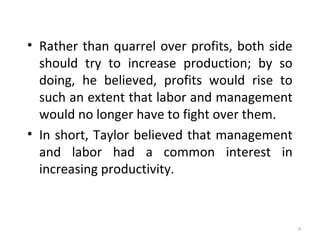 • Rather than quarrel over profits, both side
should try to increase production; by so
doing, he believed, profits would rise to
such an extent that labor and management
would no longer have to fight over them.
• In short, Taylor believed that management
and labor had a common interest in
increasing productivity.
9
 