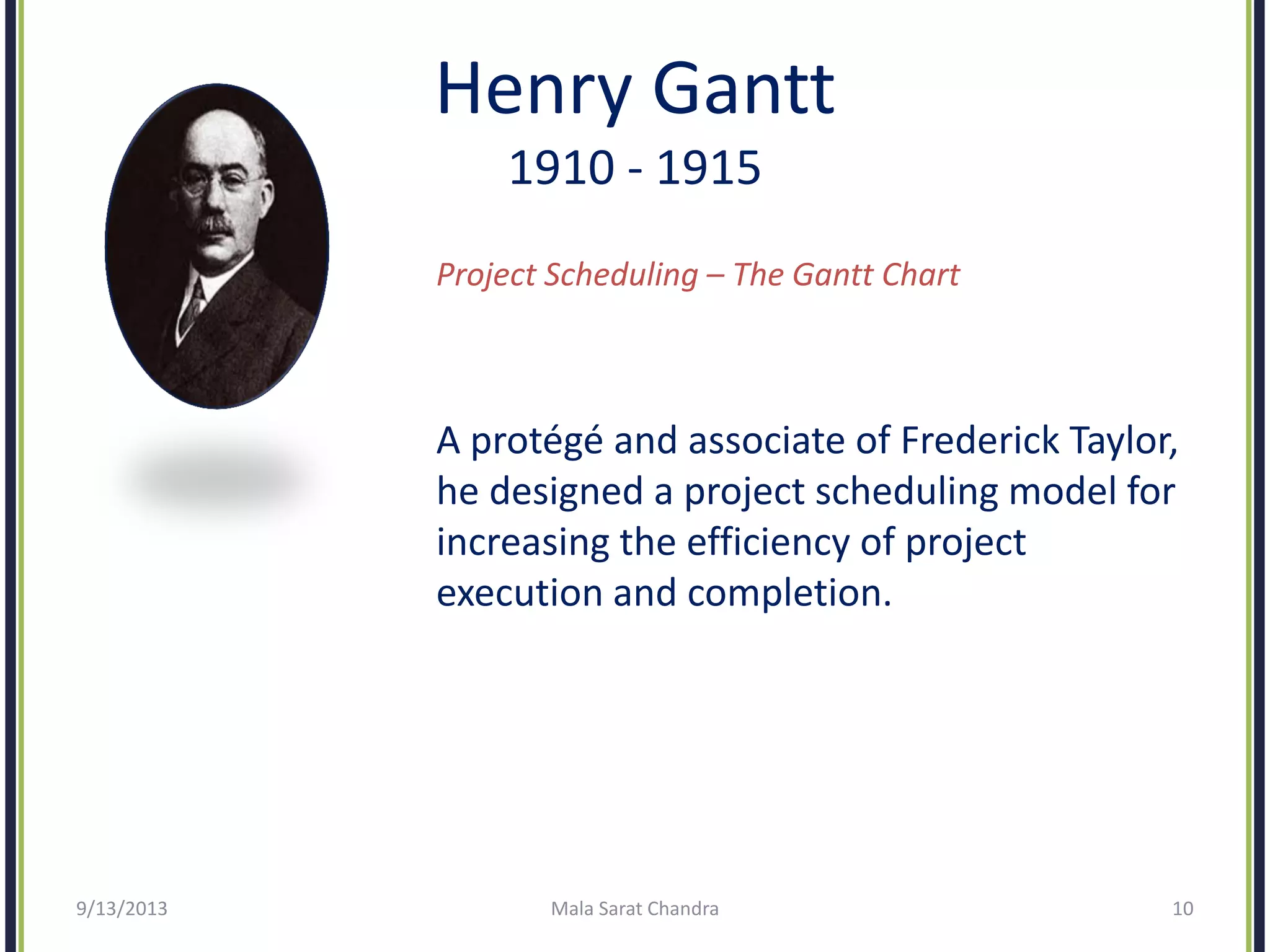 Henry Gantt
1910 - 1915
Project Scheduling – The Gantt Chart
A protégé and associate of Frederick Taylor,
he designed a project scheduling model for
increasing the efficiency of project
execution and completion.
9/13/2013 Mala Sarat Chandra 10
 