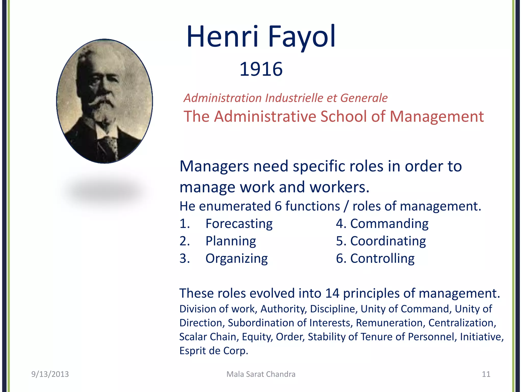 Henri Fayol
1916
Administration Industrielle et Generale
The Administrative School of Management
Managers need specific roles in order to
manage work and workers.
He enumerated 6 functions / roles of management.
1. Forecasting 4. Commanding
2. Planning 5. Coordinating
3. Organizing 6. Controlling
These roles evolved into 14 principles of management.
Division of work, Authority, Discipline, Unity of Command, Unity of
Direction, Subordination of Interests, Remuneration, Centralization,
Scalar Chain, Equity, Order, Stability of Tenure of Personnel, Initiative,
Esprit de Corp.
9/13/2013 Mala Sarat Chandra 11
 