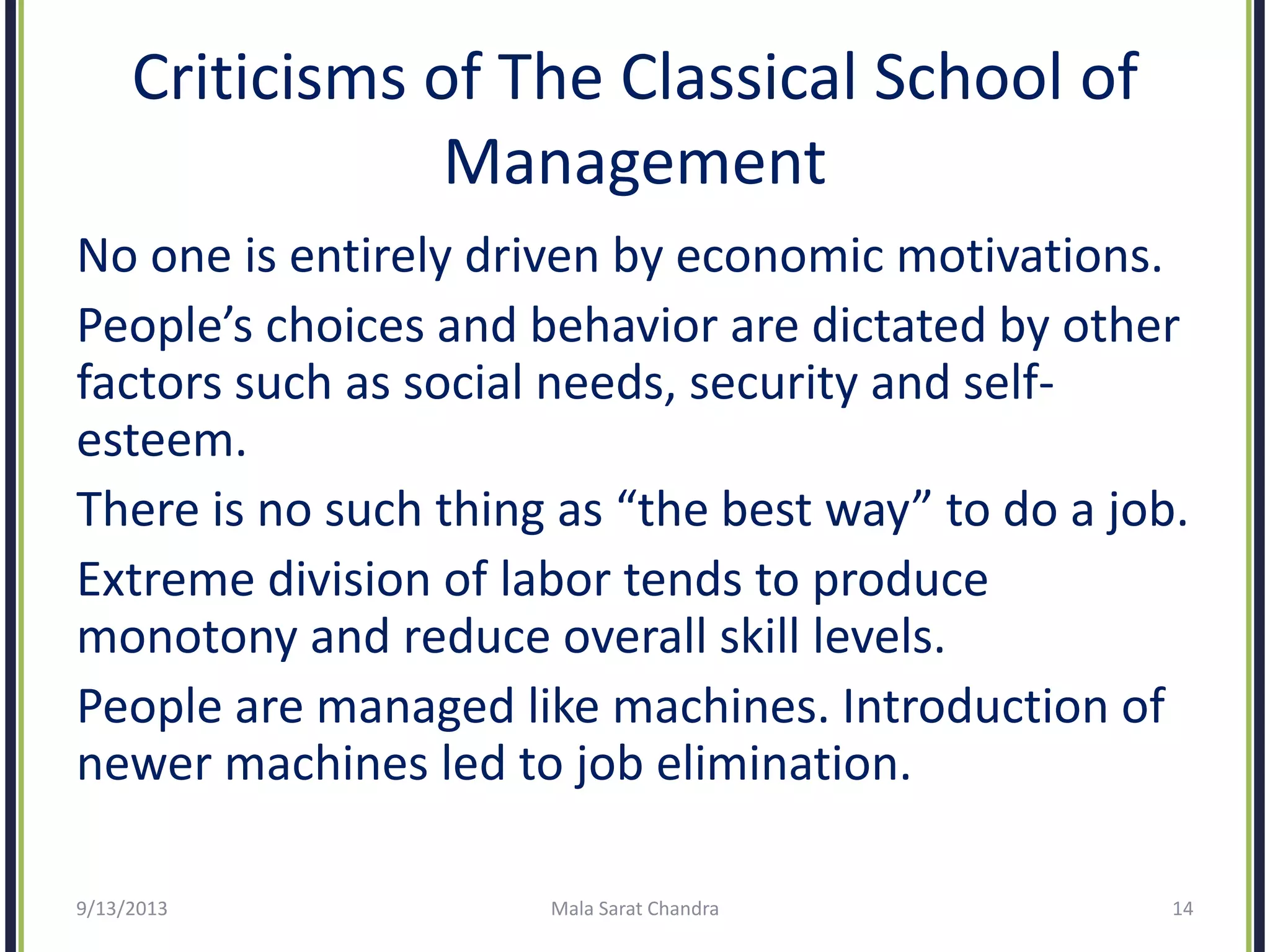 Criticisms of The Classical School of
Management
No one is entirely driven by economic motivations.
People’s choices and behavior are dictated by other
factors such as social needs, security and self-
esteem.
There is no such thing as “the best way” to do a job.
Extreme division of labor tends to produce
monotony and reduce overall skill levels.
People are managed like machines. Introduction of
newer machines led to job elimination.
9/13/2013 Mala Sarat Chandra 14
 