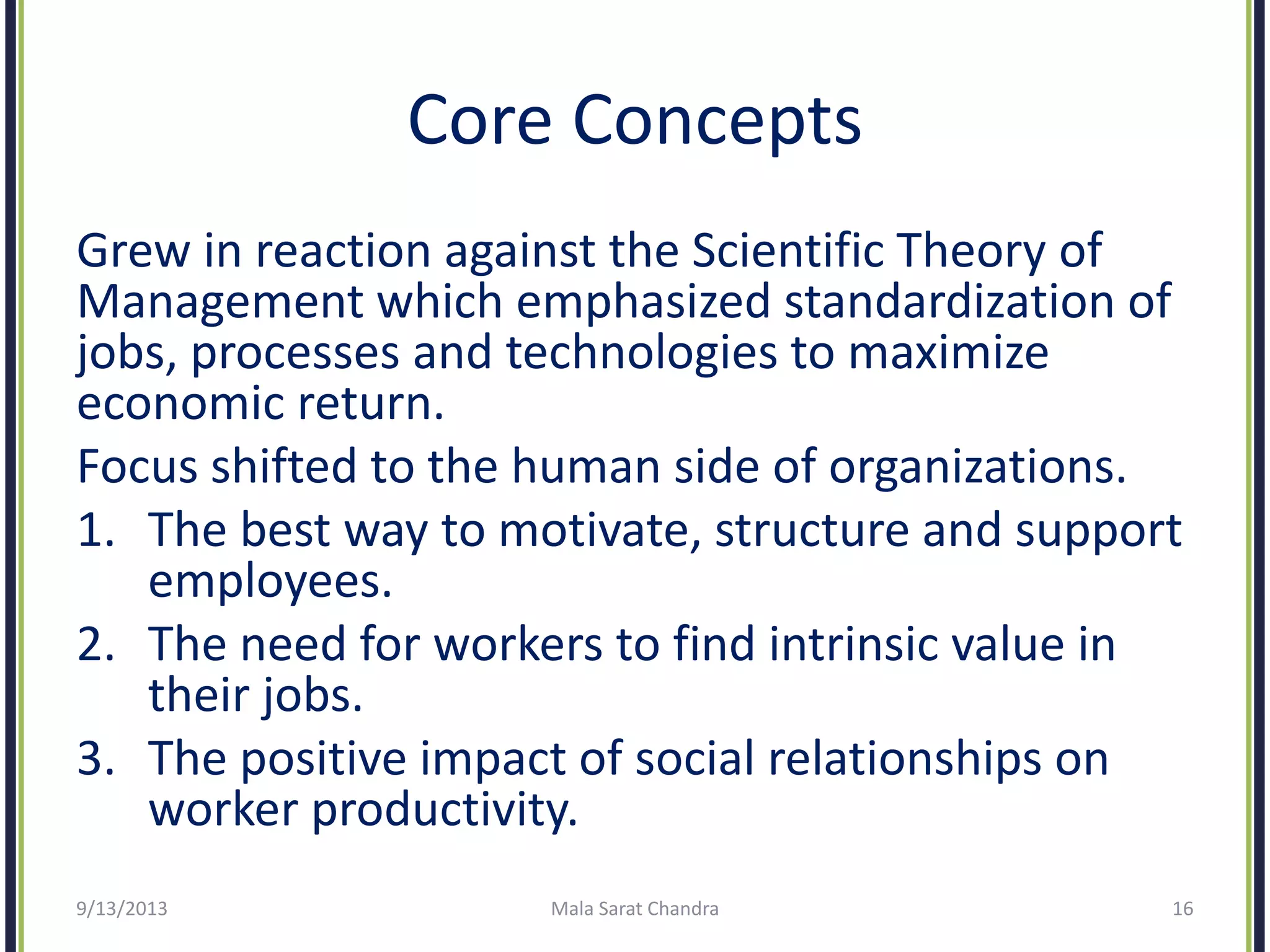 Core Concepts
Grew in reaction against the Scientific Theory of
Management which emphasized standardization of
jobs, processes and technologies to maximize
economic return.
Focus shifted to the human side of organizations.
1. The best way to motivate, structure and support
employees.
2. The need for workers to find intrinsic value in
their jobs.
3. The positive impact of social relationships on
worker productivity.
9/13/2013 Mala Sarat Chandra 16
 