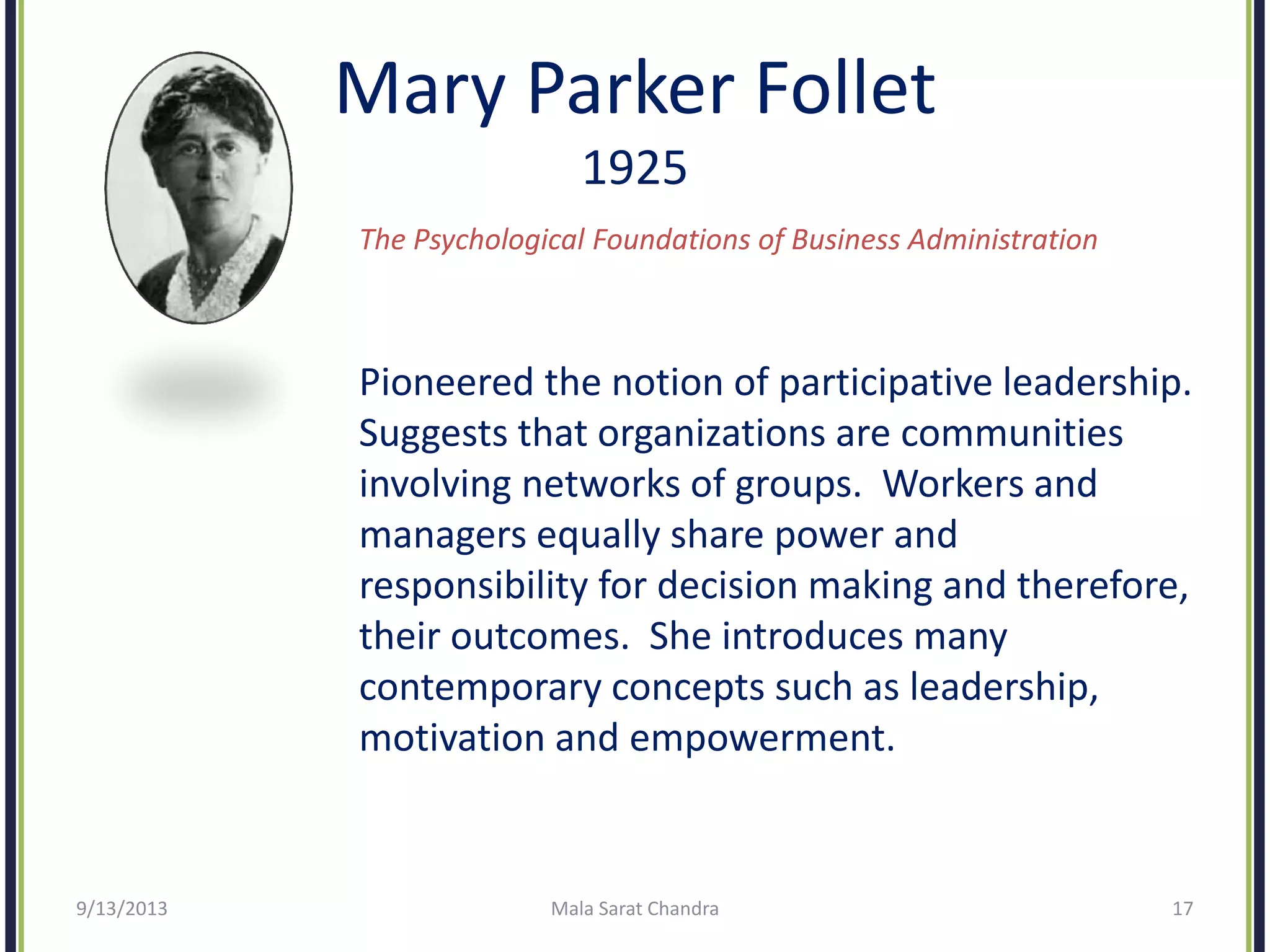 Mary Parker Follet
1925
The Psychological Foundations of Business Administration
Pioneered the notion of participative leadership.
Suggests that organizations are communities
involving networks of groups. Workers and
managers equally share power and
responsibility for decision making and therefore,
their outcomes. She introduces many
contemporary concepts such as leadership,
motivation and empowerment.
9/13/2013 Mala Sarat Chandra 17
 