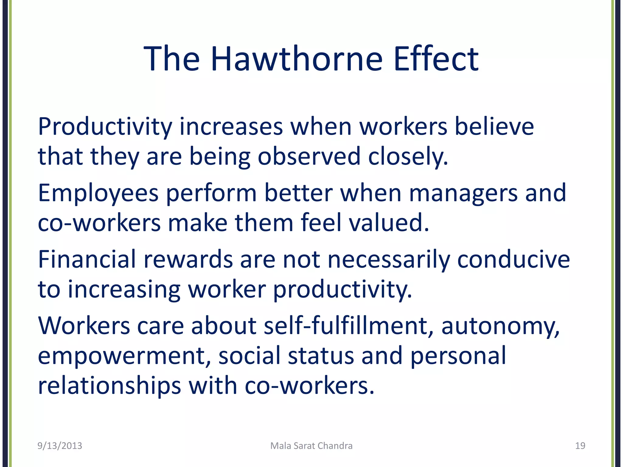 The Hawthorne Effect
Productivity increases when workers believe
that they are being observed closely.
Employees perform better when managers and
co-workers make them feel valued.
Financial rewards are not necessarily conducive
to increasing worker productivity.
Workers care about self-fulfillment, autonomy,
empowerment, social status and personal
relationships with co-workers.
9/13/2013 Mala Sarat Chandra 19
 