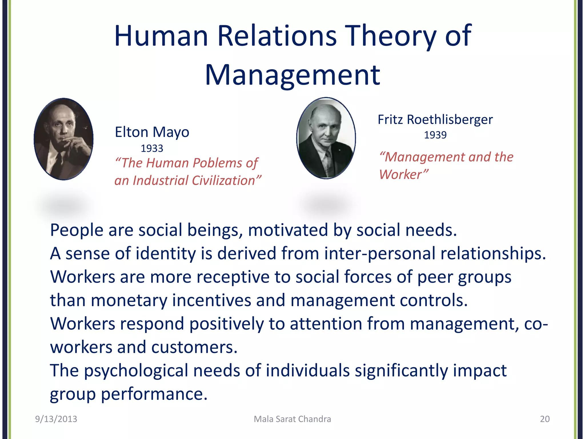 Human Relations Theory of
Management
Elton Mayo
1933
“The Human Poblems of
an Industrial Civilization”
Fritz Roethlisberger
1939
“Management and the
Worker”
People are social beings, motivated by social needs.
A sense of identity is derived from inter-personal relationships.
Workers are more receptive to social forces of peer groups
than monetary incentives and management controls.
Workers respond positively to attention from management, co-
workers and customers.
The psychological needs of individuals significantly impact
group performance.
9/13/2013 Mala Sarat Chandra 20
 