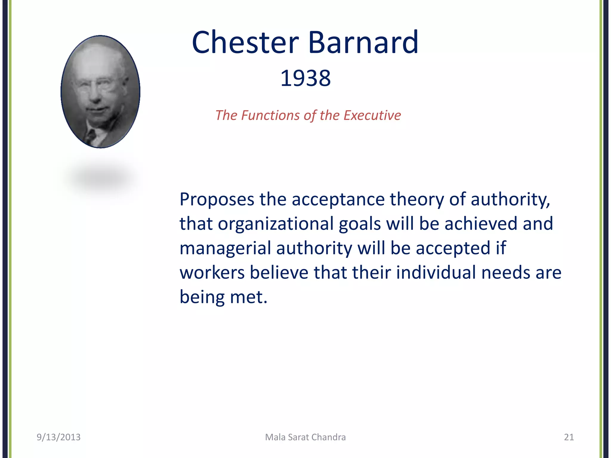 Chester Barnard
1938
The Functions of the Executive
Proposes the acceptance theory of authority,
that organizational goals will be achieved and
managerial authority will be accepted if
workers believe that their individual needs are
being met.
9/13/2013 Mala Sarat Chandra 21
 