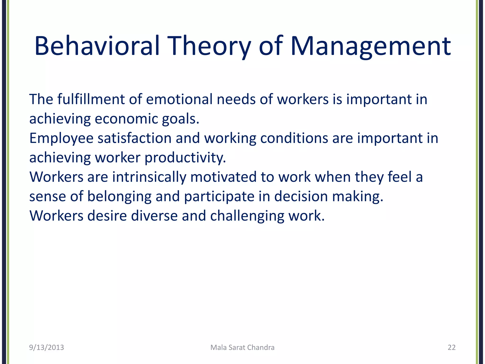 Behavioral Theory of Management
The fulfillment of emotional needs of workers is important in
achieving economic goals.
Employee satisfaction and working conditions are important in
achieving worker productivity.
Workers are intrinsically motivated to work when they feel a
sense of belonging and participate in decision making.
Workers desire diverse and challenging work.
9/13/2013 Mala Sarat Chandra 22
 