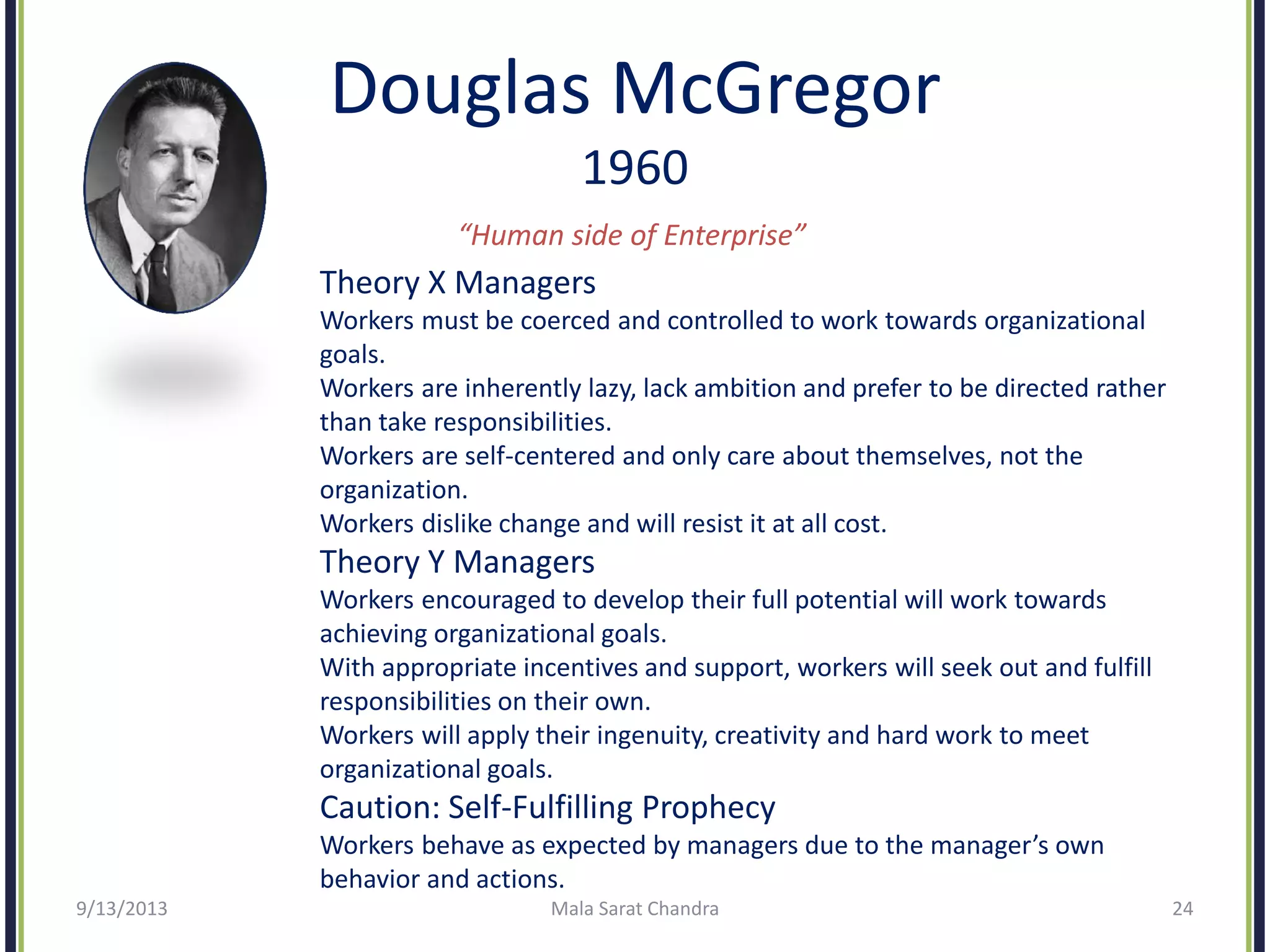 Douglas McGregor
1960
“Human side of Enterprise”
Theory X Managers
Workers must be coerced and controlled to work towards organizational
goals.
Workers are inherently lazy, lack ambition and prefer to be directed rather
than take responsibilities.
Workers are self-centered and only care about themselves, not the
organization.
Workers dislike change and will resist it at all cost.
Theory Y Managers
Workers encouraged to develop their full potential will work towards
achieving organizational goals.
With appropriate incentives and support, workers will seek out and fulfill
responsibilities on their own.
Workers will apply their ingenuity, creativity and hard work to meet
organizational goals.
Caution: Self-Fulfilling Prophecy
Workers behave as expected by managers due to the manager’s own
behavior and actions.
9/13/2013 Mala Sarat Chandra 24
 