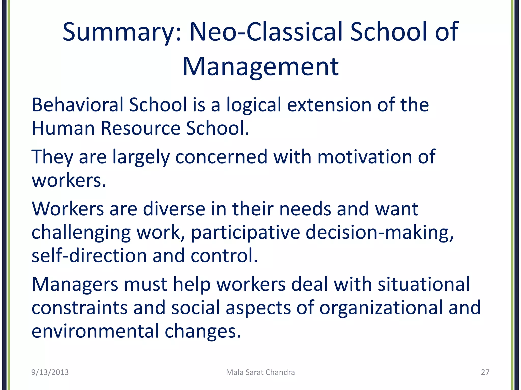 Summary: Neo-Classical School of
Management
Behavioral School is a logical extension of the
Human Resource School.
They are largely concerned with motivation of
workers.
Workers are diverse in their needs and want
challenging work, participative decision-making,
self-direction and control.
Managers must help workers deal with situational
constraints and social aspects of organizational and
environmental changes.
9/13/2013 Mala Sarat Chandra 27
 