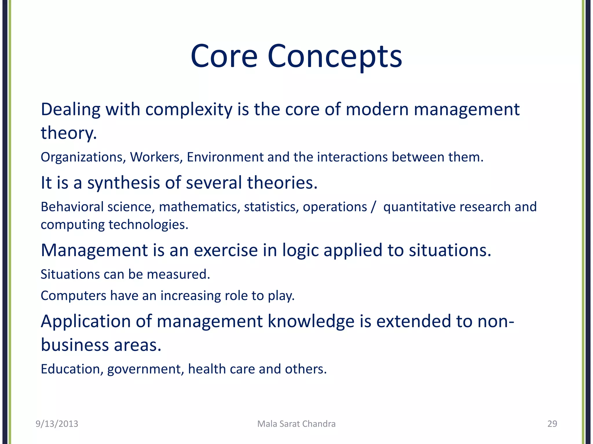 Core Concepts
Dealing with complexity is the core of modern management
theory.
Organizations, Workers, Environment and the interactions between them.
It is a synthesis of several theories.
Behavioral science, mathematics, statistics, operations / quantitative research and
computing technologies.
Management is an exercise in logic applied to situations.
Situations can be measured.
Computers have an increasing role to play.
Application of management knowledge is extended to non-
business areas.
Education, government, health care and others.
9/13/2013 Mala Sarat Chandra 29
 