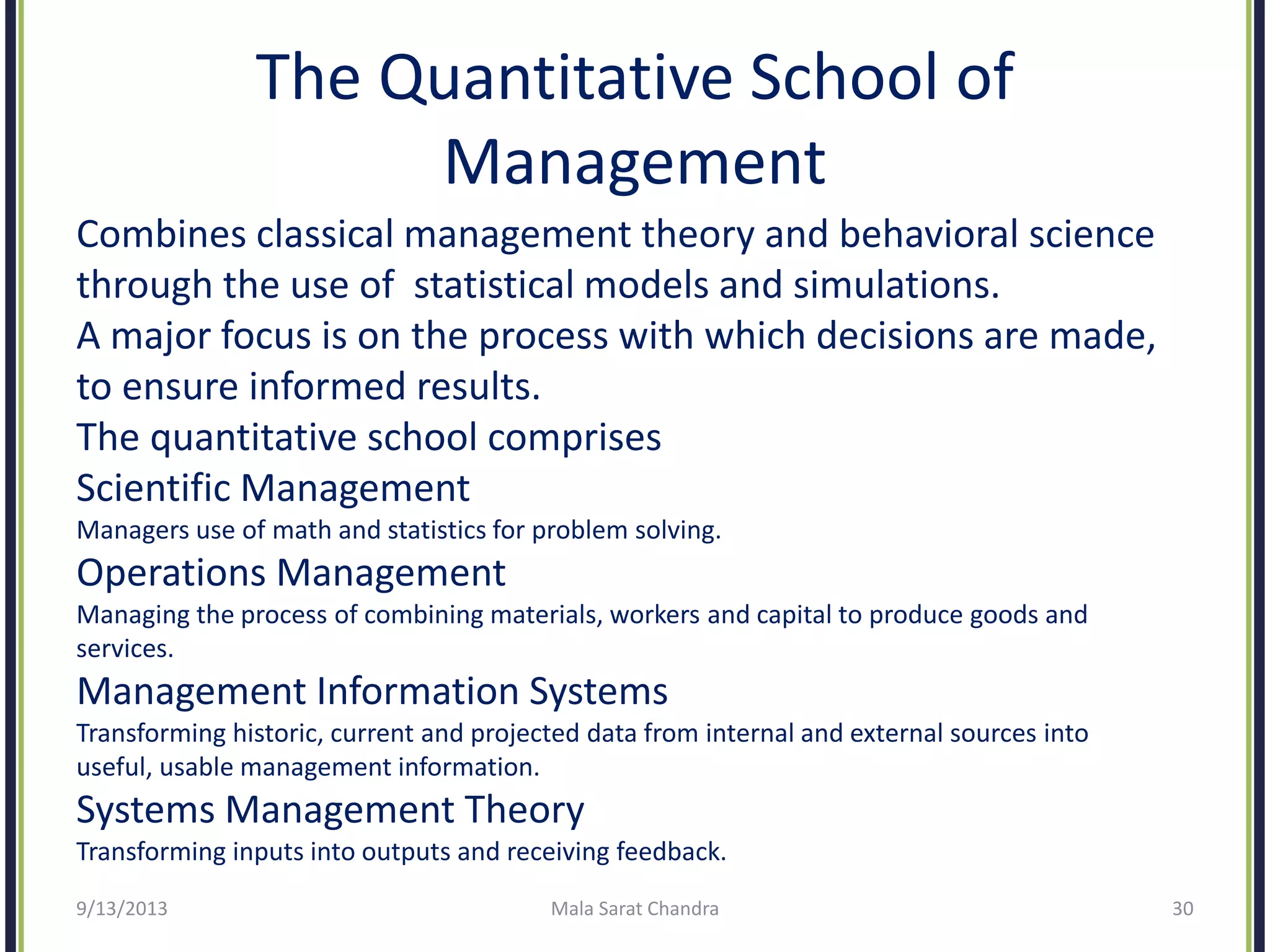 The Quantitative School of
Management
Combines classical management theory and behavioral science
through the use of statistical models and simulations.
A major focus is on the process with which decisions are made,
to ensure informed results.
The quantitative school comprises
Scientific Management
Managers use of math and statistics for problem solving.
Operations Management
Managing the process of combining materials, workers and capital to produce goods and
services.
Management Information Systems
Transforming historic, current and projected data from internal and external sources into
useful, usable management information.
Systems Management Theory
Transforming inputs into outputs and receiving feedback.
9/13/2013 Mala Sarat Chandra 30
 