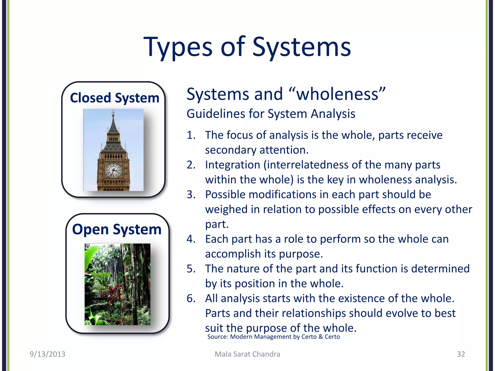 Types of Systems
Closed System
Open System
9/13/2013 Mala Sarat Chandra 32
Systems and “wholeness”
Guidelines for System Analysis
1. The focus of analysis is the whole, parts receive
secondary attention.
2. Integration (interrelatedness of the many parts
within the whole) is the key in wholeness analysis.
3. Possible modifications in each part should be
weighed in relation to possible effects on every other
part.
4. Each part has a role to perform so the whole can
accomplish its purpose.
5. The nature of the part and its function is determined
by its position in the whole.
6. All analysis starts with the existence of the whole.
Parts and their relationships should evolve to best
suit the purpose of the whole.
Source: Modern Management by Certo & Certo
 