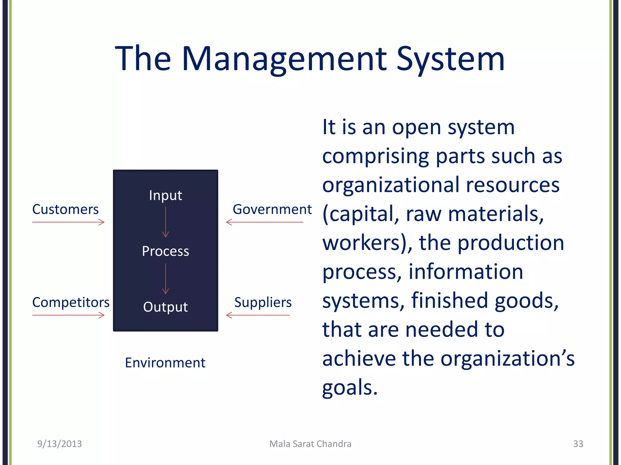 The Management System
It is an open system
comprising parts such as
organizational resources
(capital, raw materials,
workers), the production
process, information
systems, finished goods,
that are needed to
achieve the organization’s
goals.
9/13/2013 Mala Sarat Chandra 33
Input
Process
Output
Customers Government
Competitors Suppliers
Environment
 
