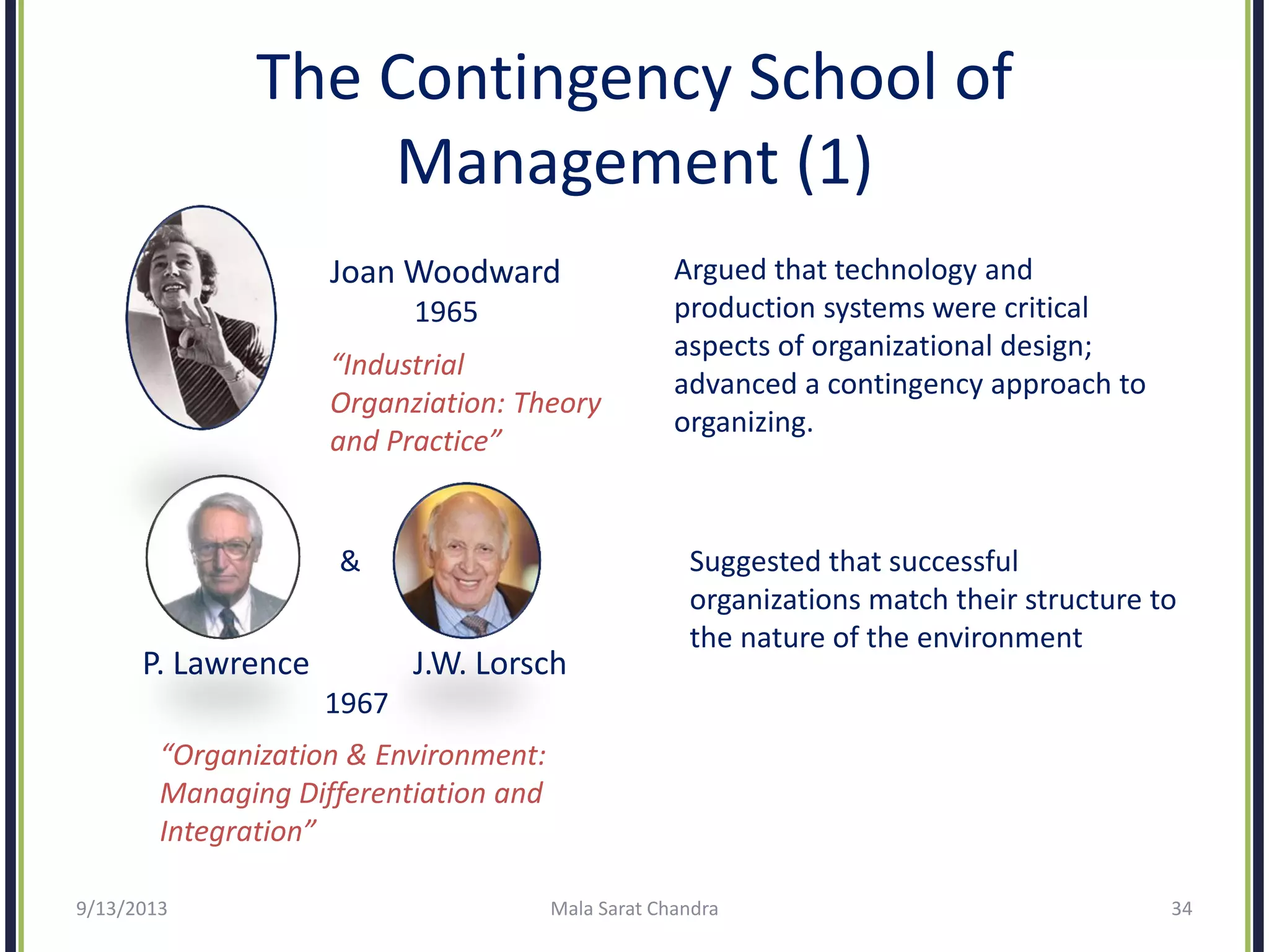 The Contingency School of
Management (1)
9/13/2013 Mala Sarat Chandra 34
Joan Woodward
1965
“Industrial
Organziation: Theory
and Practice”
&
P. Lawrence J.W. Lorsch
1967
“Organization & Environment:
Managing Differentiation and
Integration”
Argued that technology and
production systems were critical
aspects of organizational design;
advanced a contingency approach to
organizing.
Suggested that successful
organizations match their structure to
the nature of the environment
 