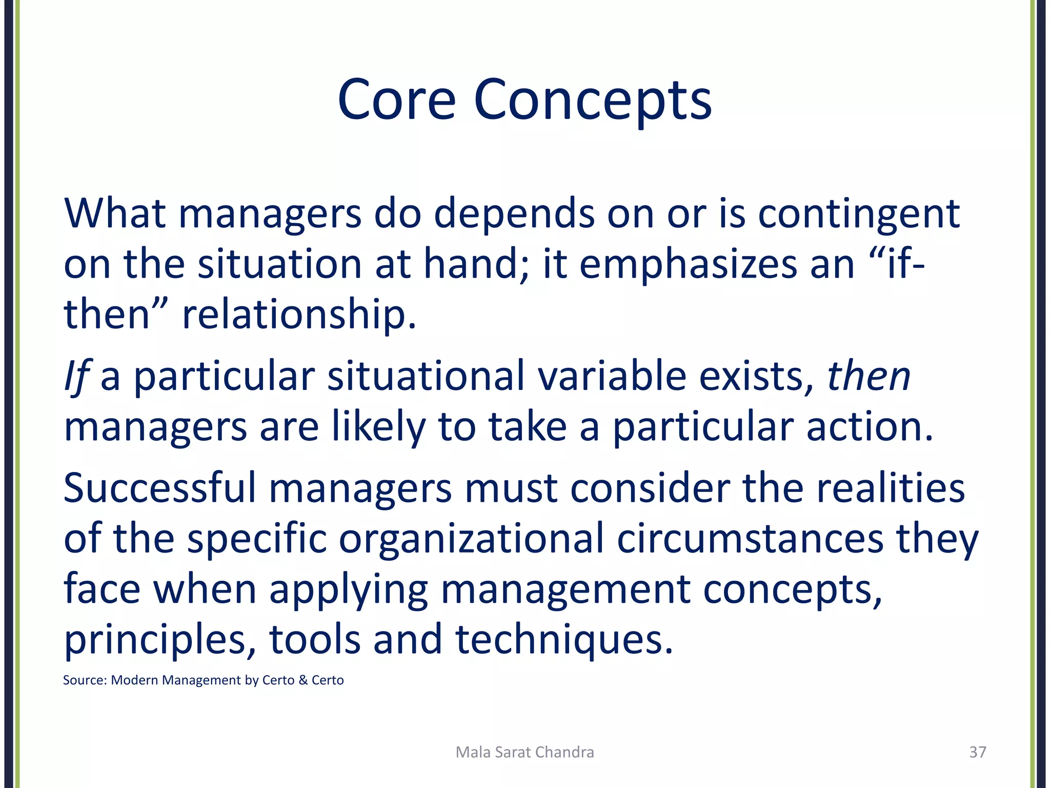 Core Concepts
What managers do depends on or is contingent
on the situation at hand; it emphasizes an “if-
then” relationship.
If a particular situational variable exists, then
managers are likely to take a particular action.
Successful managers must consider the realities
of the specific organizational circumstances they
face when applying management concepts,
principles, tools and techniques.
Source: Modern Management by Certo & Certo
Mala Sarat Chandra 37
 