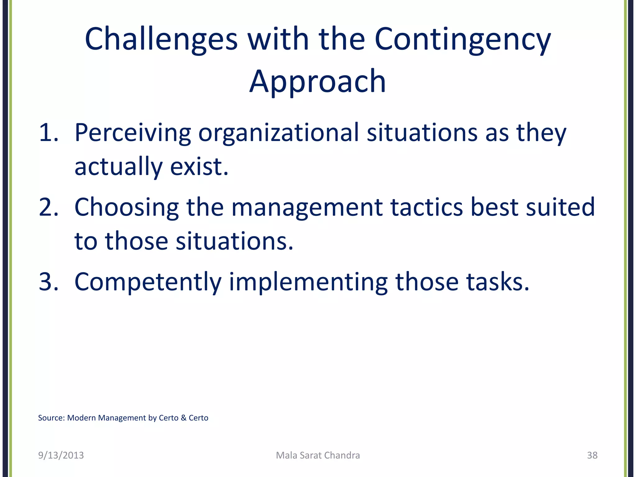 Challenges with the Contingency
Approach
1. Perceiving organizational situations as they
actually exist.
2. Choosing the management tactics best suited
to those situations.
3. Competently implementing those tasks.
9/13/2013 Mala Sarat Chandra 38
Source: Modern Management by Certo & Certo
 
