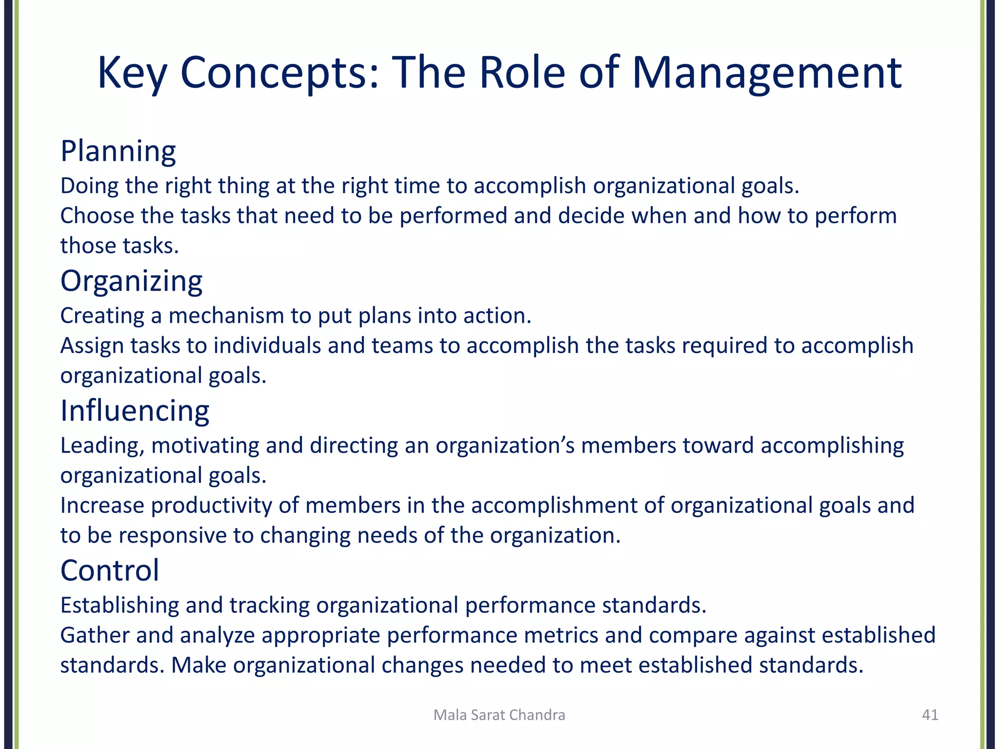Key Concepts: The Role of Management
Planning
Doing the right thing at the right time to accomplish organizational goals.
Choose the tasks that need to be performed and decide when and how to perform
those tasks.
Organizing
Creating a mechanism to put plans into action.
Assign tasks to individuals and teams to accomplish the tasks required to accomplish
organizational goals.
Influencing
Leading, motivating and directing an organization’s members toward accomplishing
organizational goals.
Increase productivity of members in the accomplishment of organizational goals and
to be responsive to changing needs of the organization.
Control
Establishing and tracking organizational performance standards.
Gather and analyze appropriate performance metrics and compare against established
standards. Make organizational changes needed to meet established standards.
Mala Sarat Chandra 41
 