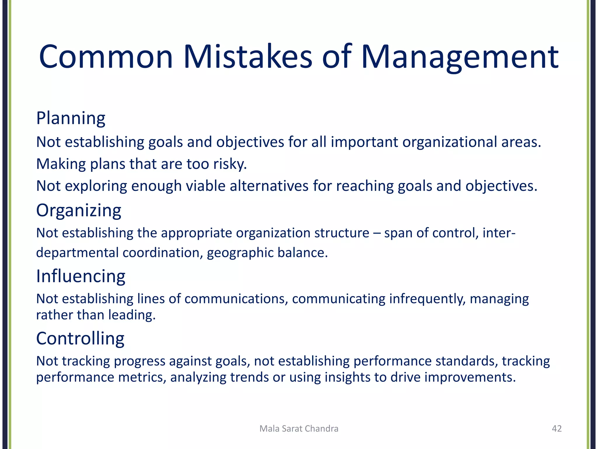 Common Mistakes of Management
Planning
Not establishing goals and objectives for all important organizational areas.
Making plans that are too risky.
Not exploring enough viable alternatives for reaching goals and objectives.
Organizing
Not establishing the appropriate organization structure – span of control, inter-
departmental coordination, geographic balance.
Influencing
Not establishing lines of communications, communicating infrequently, managing
rather than leading.
Controlling
Not tracking progress against goals, not establishing performance standards, tracking
performance metrics, analyzing trends or using insights to drive improvements.
Mala Sarat Chandra 42
 