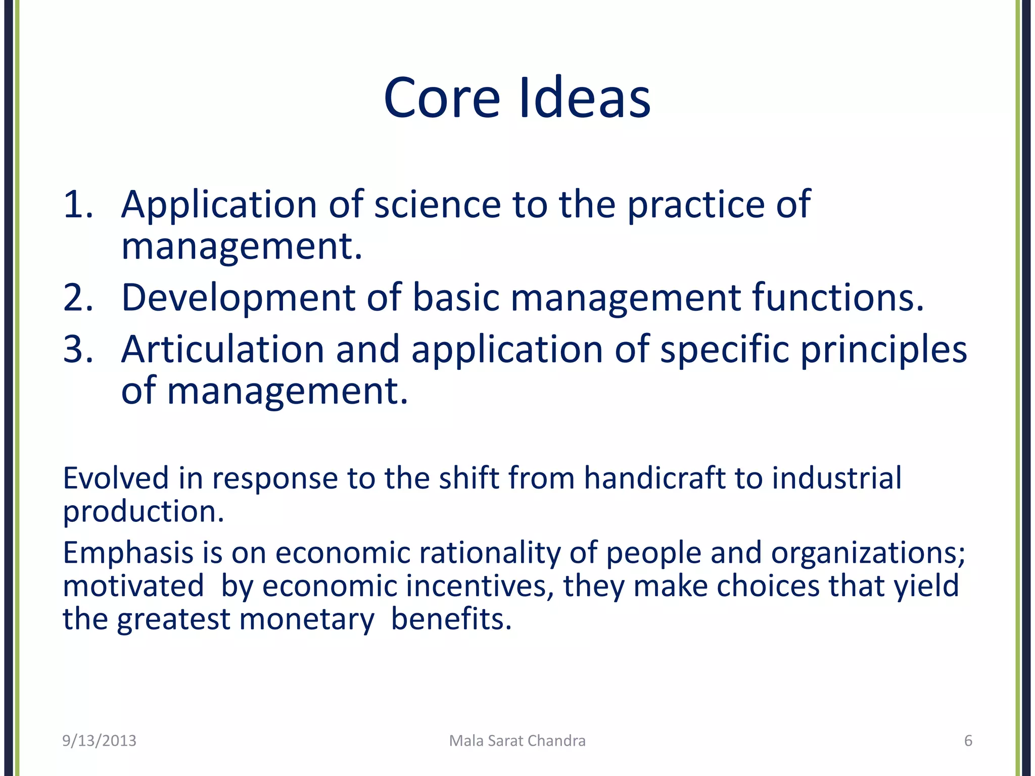 Core Ideas
1. Application of science to the practice of
management.
2. Development of basic management functions.
3. Articulation and application of specific principles
of management.
Evolved in response to the shift from handicraft to industrial
production.
Emphasis is on economic rationality of people and organizations;
motivated by economic incentives, they make choices that yield
the greatest monetary benefits.
9/13/2013 Mala Sarat Chandra 6
 