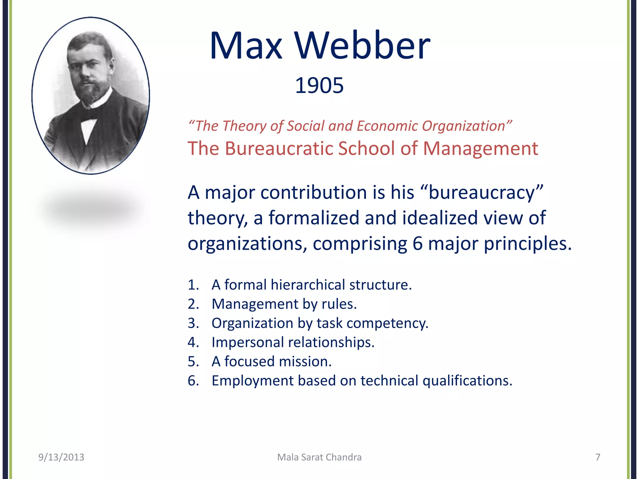Max Webber
1905
“The Theory of Social and Economic Organization”
The Bureaucratic School of Management
A major contribution is his “bureaucracy”
theory, a formalized and idealized view of
organizations, comprising 6 major principles.
1. A formal hierarchical structure.
2. Management by rules.
3. Organization by task competency.
4. Impersonal relationships.
5. A focused mission.
6. Employment based on technical qualifications.
9/13/2013 Mala Sarat Chandra 7
 