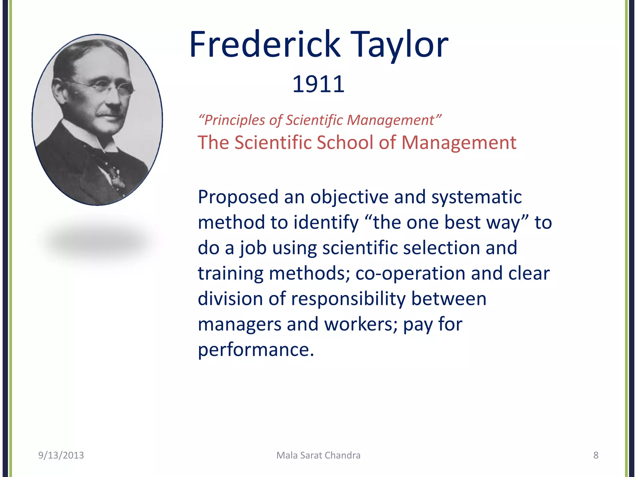 Frederick Taylor
1911
“Principles of Scientific Management”
The Scientific School of Management
Proposed an objective and systematic
method to identify “the one best way” to
do a job using scientific selection and
training methods; co-operation and clear
division of responsibility between
managers and workers; pay for
performance.
9/13/2013 Mala Sarat Chandra 8
 