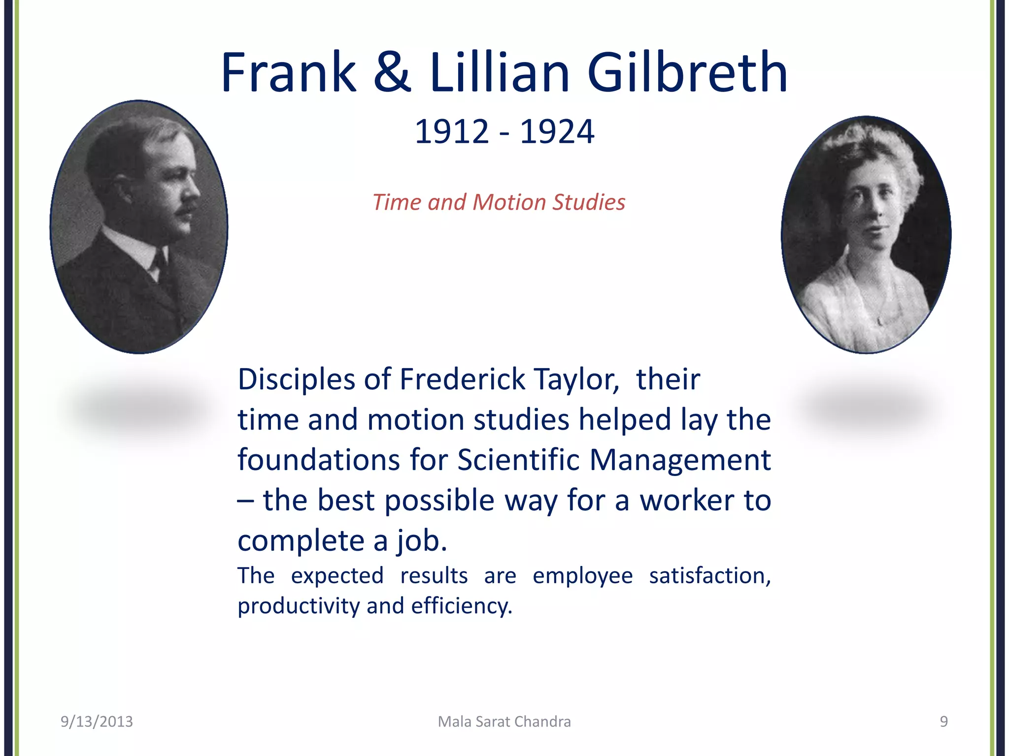 Frank & Lillian Gilbreth
1912 - 1924
Time and Motion Studies
Disciples of Frederick Taylor, their
time and motion studies helped lay the
foundations for Scientific Management
– the best possible way for a worker to
complete a job.
The expected results are employee satisfaction,
productivity and efficiency.
9/13/2013 Mala Sarat Chandra 9
 