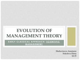 EVOLUTION OF 
MANAGEMENT THEORY 
EARLY CLASSICAL APPROACH: S C I E N T I F I C 
MANAGEMENT 
Shehovtsova Anastasia 
Sokolova Elena 
M-35 
 
