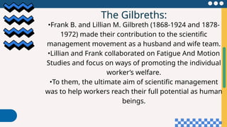 The Gilbreths:
•Frank B. and Lillian M. Gilbreth (1868-1924 and 1878-
1972) made their contribution to the scientific
management movement as a husband and wife team.
•Lillian and Frank collaborated on Fatigue And Motion
Studies and focus on ways of promoting the individual
worker’s welfare.
•To them, the ultimate aim of scientific management
was to help workers reach their full potential as human
beings.
 