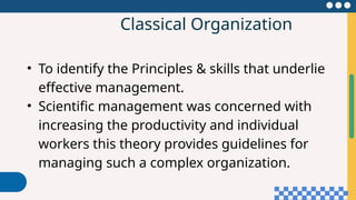 Classical Organization
• To identify the Principles & skills that underlie
effective management.
• Scientific management was concerned with
increasing the productivity and individual
workers this theory provides guidelines for
managing such a complex organization.
 