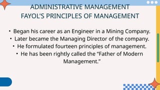 ADMINISTRATIVE MANAGEMENT
FAYOL'S PRINCIPLES OF MANAGEMENT
• Began his career as an Engineer in a Mining Company.
• Later became the Managing Director of the company.
• He formulated fourteen principles of management.
• He has been rightly called the “Father of Modern
Management.”
 