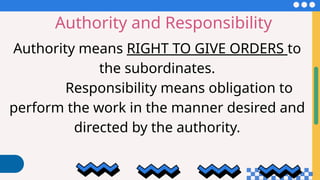Authority and Responsibility
Authority means RIGHT TO GIVE ORDERS to
the subordinates.
Responsibility means obligation to
perform the work in the manner desired and
directed by the authority.
 