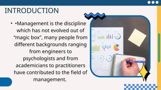 INTRODUCTION
• •Management is the discipline
which has not evolved out of
“magic box”, many people from
different backgrounds ranging
from engineers to
psychologists and from
academicians to practitioners
have contributed to the field of
management.
 
