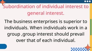 Subordination of individual interest to
general interest.
The business enterprises is superior to
individuals. When individuals work in a
group ,group interest should prevail
over that of each individual.
 