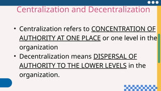 • Centralization refers to CONCENTRATION OF
AUTHORITY AT ONE PLACE or one level in the
organization
• Decentralization means DISPERSAL OF
AUTHORITY TO THE LOWER LEVELS in the
organization.
Centralization and Decentralization
 