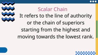 Scalar Chain
It refers to the line of authority
or the chain of superiors
starting from the highest and
moving towards the lowest rank.
 