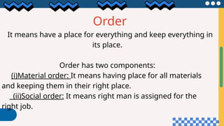 Order
It means have a place for everything and keep everything in
its place.
Order has two components:
(i)Material order: It means having place for all materials
and keeping them in their right place.
(ii)Social order: It means right man is assigned for the
right job.
 
