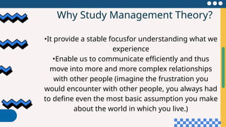 Why Study Management Theory?
•It provide a stable focusfor understanding what we
experience
•Enable us to communicate efficiently and thus
move into more and more complex relationships
with other people (imagine the frustration you
would encounter with other people, you always had
to define even the most basic assumption you make
about the world in which you live.)
 