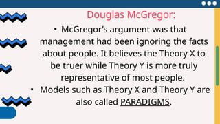 Douglas McGregor:
• McGregor’s argument was that
management had been ignoring the facts
about people. It believes the Theory X to
be truer while Theory Y is more truly
representative of most people.
• Models such as Theory X and Theory Y are
also called PARADIGMS.
 
