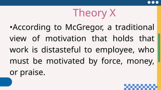 Theory X
•According to McGregor, a traditional
view of motivation that holds that
work is distasteful to employee, who
must be motivated by force, money,
or praise.
 