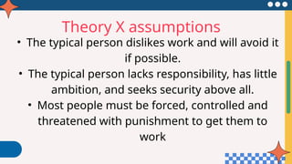 Theory X assumptions
• The typical person dislikes work and will avoid it
if possible.
• The typical person lacks responsibility, has little
ambition, and seeks security above all.
• Most people must be forced, controlled and
threatened with punishment to get them to
work
 