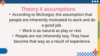 Theory X assumptions
• According to McGregor, the assumption that
people are inherently motivated to work and do
a good job.
• Work is as natural as play or rest.
• People are not inherently lazy. They have
become that way as a result of experience.
 