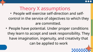 Theory X assumptions
• People will exercise self-direction and self-
control in the service of objectives to which they
are committed.
• People have potential. Under proper conditions
they learn to accept and seek responsibility. They
have imagination, ingenuity, and creativity that
can be applied to work
 