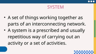 SYSTEM
• A set of things working together as
parts of an interconnecting network.
• A system is a prescribed and usually
repetitious way of carrying out an
activity or a set of activities.
 