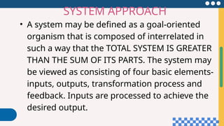 • A system may be defined as a goal-oriented
organism that is composed of interrelated in
such a way that the TOTAL SYSTEM IS GREATER
THAN THE SUM OF ITS PARTS. The system may
be viewed as consisting of four basic elements-
inputs, outputs, transformation process and
feedback. Inputs are processed to achieve the
desired output.
SYSTEM APPROACH
 