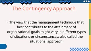 The Contingency Approach
• The view that the management technique that
best contributes to the attainment of
organizational goals might vary in different types
of situations or circumstances; also called the
situational approach.
 