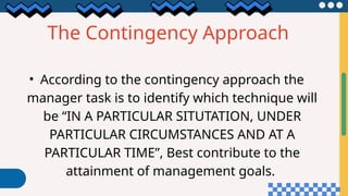 The Contingency Approach
• According to the contingency approach the
manager task is to identify which technique will
be “IN A PARTICULAR SITUTATION, UNDER
PARTICULAR CIRCUMSTANCES AND AT A
PARTICULAR TIME”, Best contribute to the
attainment of management goals.
 