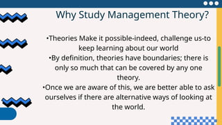 Why Study Management Theory?
•Theories Make it possible-indeed, challenge us-to
keep learning about our world
•By definition, theories have boundaries; there is
only so much that can be covered by any one
theory.
•Once we are aware of this, we are better able to ask
ourselves if there are alternative ways of looking at
the world.
 