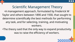 Scientific Management Theory
•A management approach, formulated by Frederick W
Taylor and others between 1890 and 1930, that sought to
determine scientifically the best methods for performing
any task, and for selecting, training, and motivating
workers.
•The theory said that the only way to expand productivity
was to raise the efficiency of workers.
 